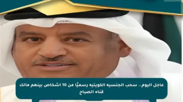 عاجل اليوم.. سحب الجنسية الكويتية رسميًا من 10 أشخاص بينهم مالك قناة الصباح